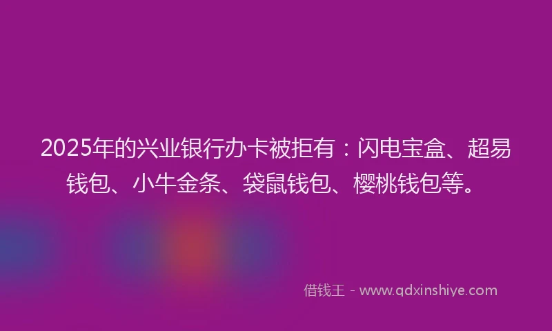2025年的兴业银行办卡被拒有：闪电宝盒、超易钱包、小牛金条、袋鼠钱包、樱桃钱包等。