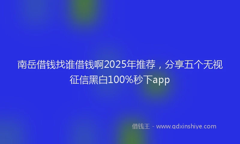 南岳借钱找谁借钱啊2025年推荐，分享五个无视征信黑白100%秒下app