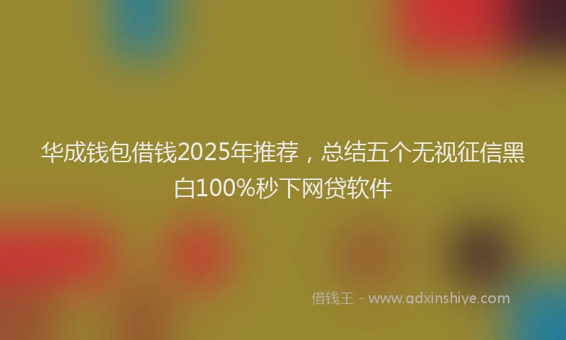 华成钱包借钱2025年推荐，总结五个无视征信黑白100%秒下网贷软件
