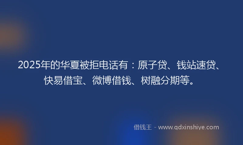 2025年的华夏被拒电话有：原子贷、钱站速贷、快易借宝、微博借钱、树融分期等。