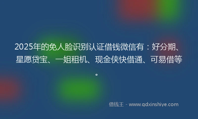 2025年的免人脸识别认证借钱微信有：好分期、星愿贷宝、一姐租机、现金侠快借通、可易借等。