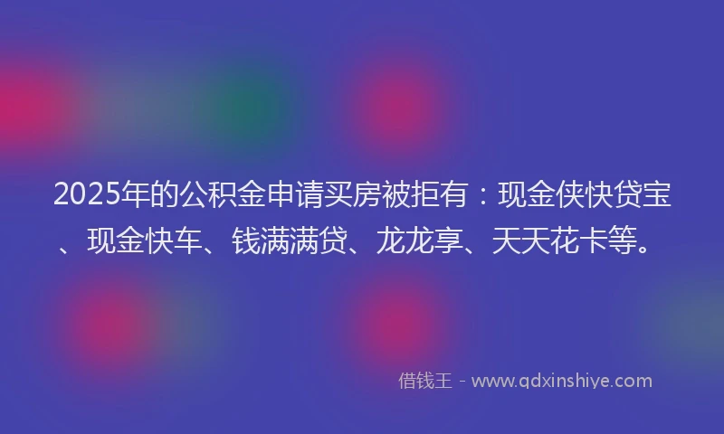2025年的公积金申请买房被拒有：现金侠快贷宝、现金快车、钱满满贷、龙龙享、天天花卡等。