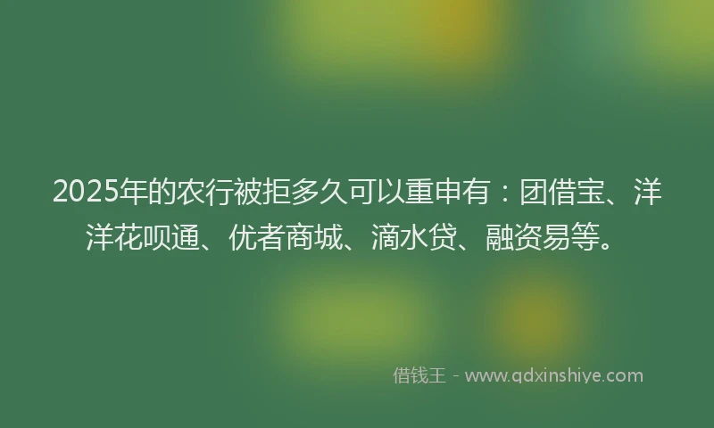 2025年的农行被拒多久可以重申有：团借宝、洋洋花呗通、优者商城、滴水贷、融资易等。