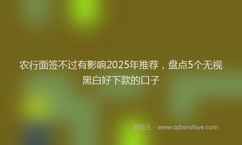 农行面签不过有影响2025年推荐，盘点5个无视黑白好下款的口子