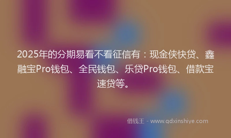2025年的分期易看不看征信有：现金侠快贷、鑫融宝Pro钱包、全民钱包、乐贷Pro钱包、借款宝速贷等。