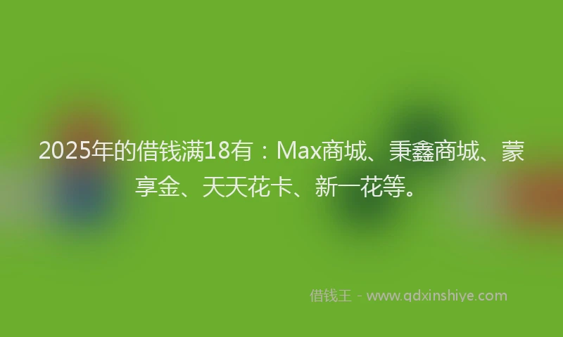2025年的借钱满18有：Max商城、秉鑫商城、蒙享金、天天花卡、新一花等。