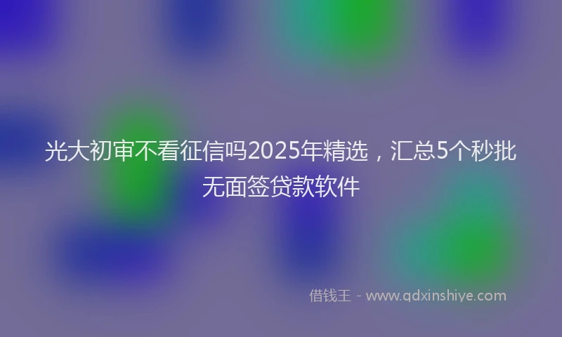 光大初审不看征信吗2025年精选，汇总5个秒批无面签贷款软件