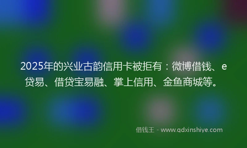 2025年的兴业古韵信用卡被拒有：微博借钱、e贷易、借贷宝易融、掌上信用、金鱼商城等。