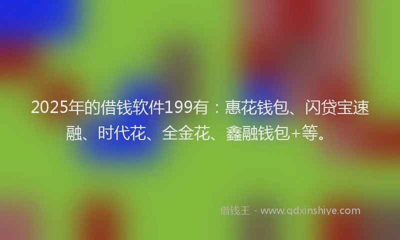 2025年的借钱软件199有：惠花钱包、闪贷宝速融、时代花、全金花、鑫融钱包+等。