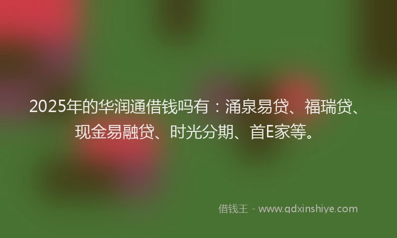 2025年的华润通借钱吗有：涌泉易贷、福瑞贷、现金易融贷、时光分期、首E家等。