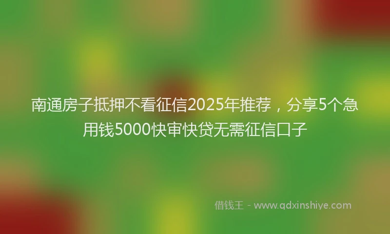南通房子抵押不看征信2025年推荐，分享5个急用钱5000快审快贷无需征信口子