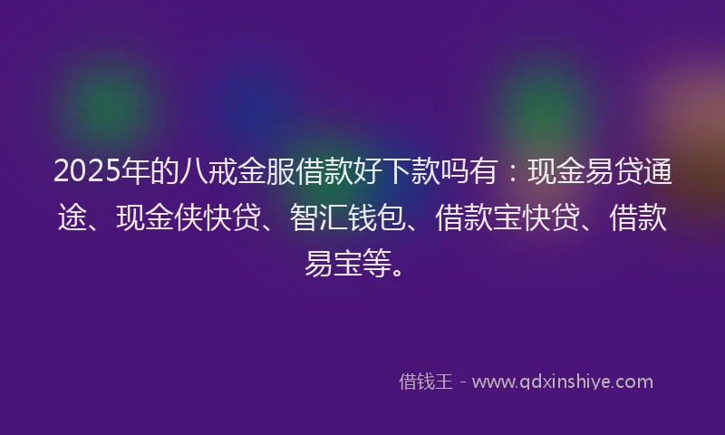 2025年的八戒金服借款好下款吗有：现金易贷通途、现金侠快贷、智汇钱包、借款宝快贷、借款易宝等。