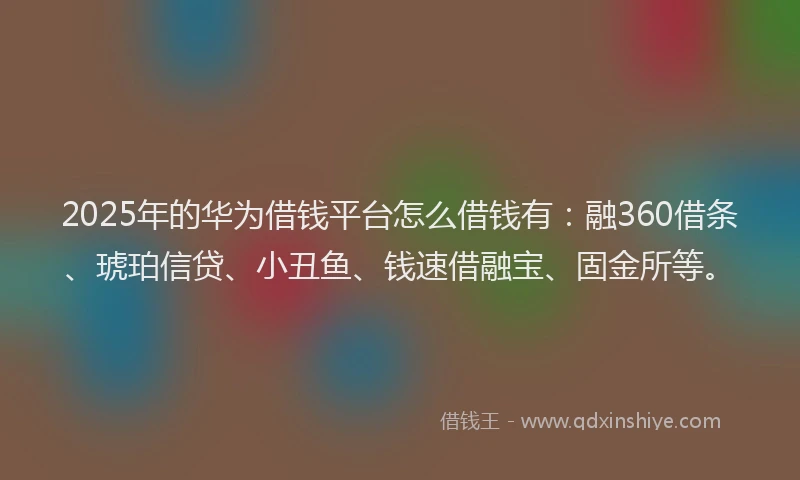 2025年的华为借钱平台怎么借钱有：融360借条、琥珀信贷、小丑鱼、钱速借融宝、固金所等。