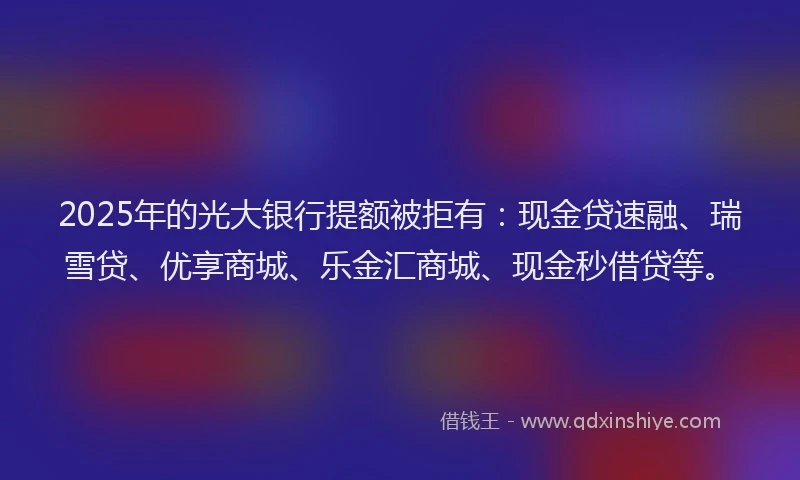2025年的光大银行提额被拒有：现金贷速融、瑞雪贷、优享商城、乐金汇商城、现金秒借贷等。