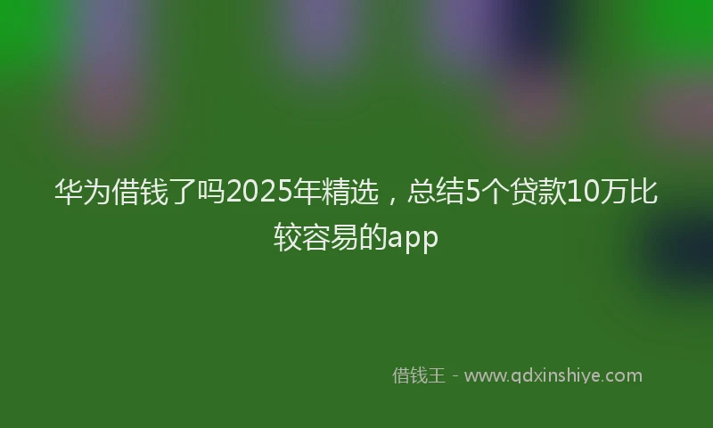 华为借钱了吗2025年精选，总结5个贷款10万比较容易的app