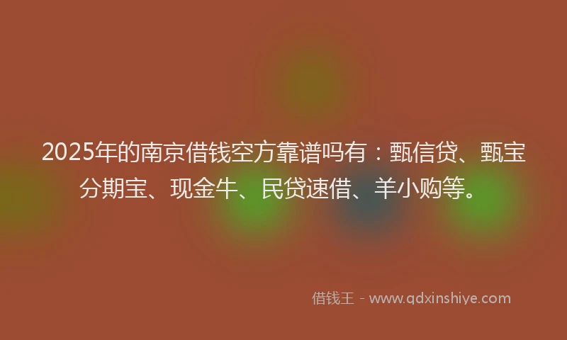 2025年的南京借钱空方靠谱吗有：甄信贷、甄宝分期宝、现金牛、民贷速借、羊小购等。