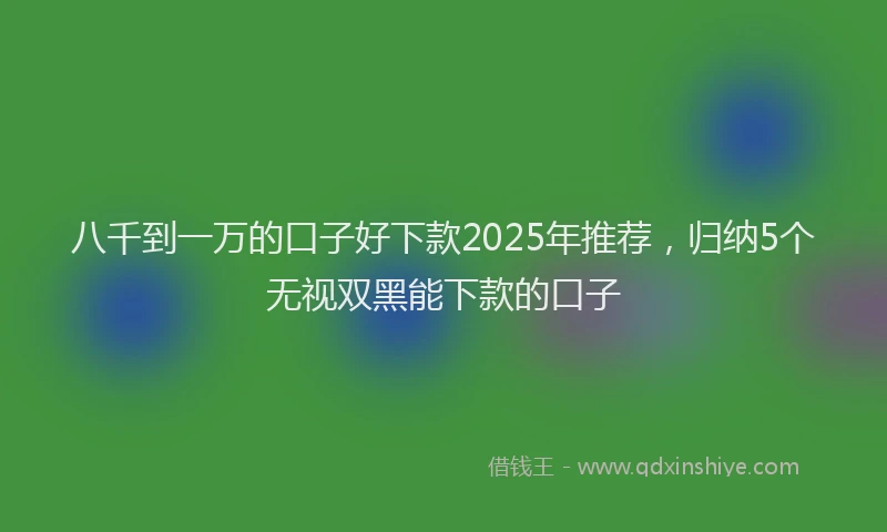 八千到一万的口子好下款2025年推荐，归纳5个无视双黑能下款的口子