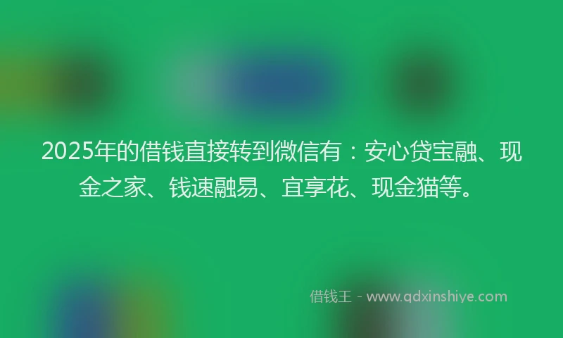 2025年的借钱直接转到微信有：安心贷宝融、现金之家、钱速融易、宜享花、现金猫等。