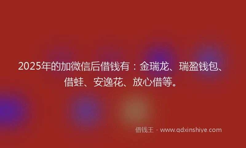 2025年的加微信后借钱有：金瑞龙、瑞盈钱包、借蛙、安逸花、放心借等。