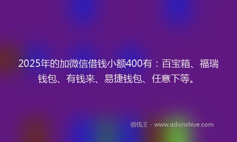 2025年的加微信借钱小额400有：百宝箱、福瑞钱包、有钱来、易捷钱包、任意下等。