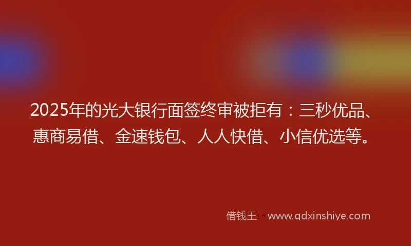 2025年的光大银行面签终审被拒有：三秒优品、惠商易借、金速钱包、人人快借、小信优选等。