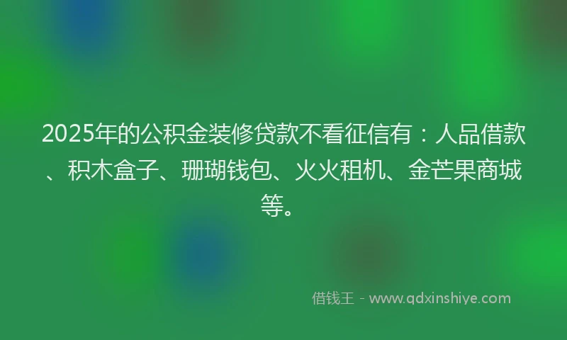 2025年的公积金装修贷款不看征信有：人品借款、积木盒子、珊瑚钱包、火火租机、金芒果商城等。