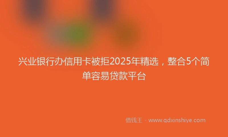 兴业银行办信用卡被拒2025年精选，整合5个简单容易贷款平台