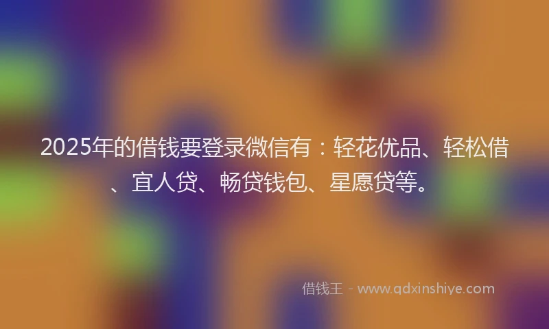 2025年的借钱要登录微信有：轻花优品、轻松借、宜人贷、畅贷钱包、星愿贷等。