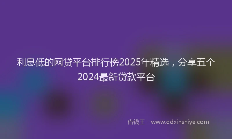 利息低的网贷平台排行榜2025年精选，分享五个2024最新贷款平台