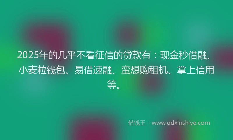 2025年的几乎不看征信的贷款有：现金秒借融、小麦粒钱包、易借速融、蛮想购租机、掌上信用等。