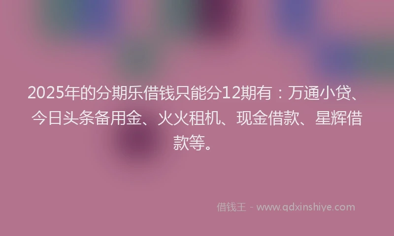 2025年的分期乐借钱只能分12期有：万通小贷、今日头条备用金、火火租机、现金借款、星辉借款等。