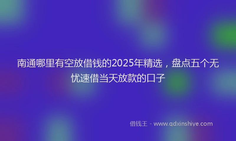 南通哪里有空放借钱的2025年精选，盘点五个无忧速借当天放款的口子