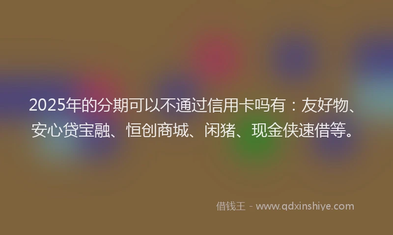 2025年的分期可以不通过信用卡吗有：友好物、安心贷宝融、恒创商城、闲猪、现金侠速借等。