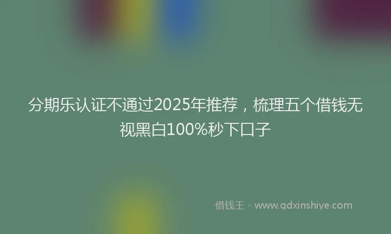 分期乐认证不通过2025年推荐，梳理五个借钱无视黑白100%秒下口子