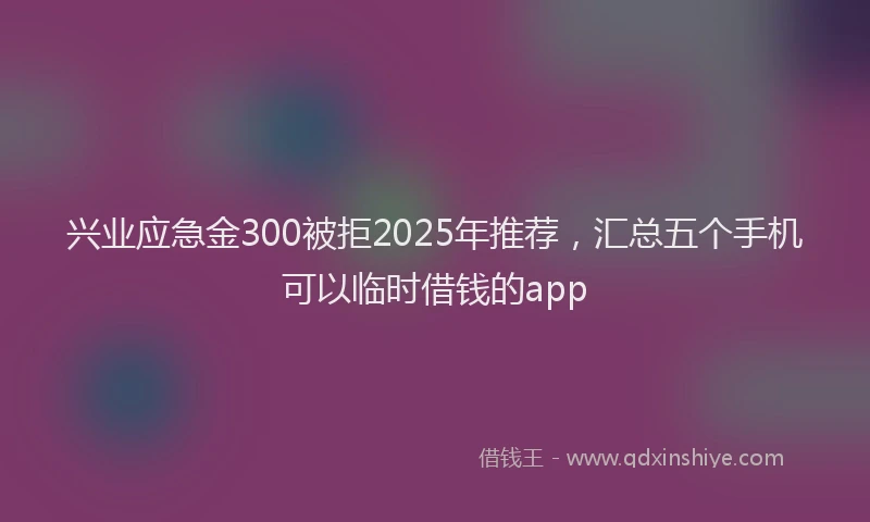 兴业应急金300被拒2025年推荐，汇总五个手机可以临时借钱的app