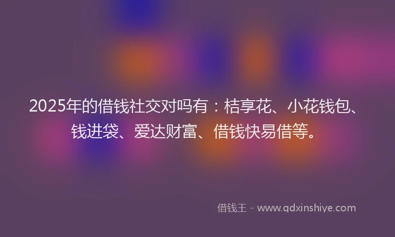 2025年的借钱社交对吗有：桔享花、小花钱包、钱进袋、爱达财富、借钱快易借等。
