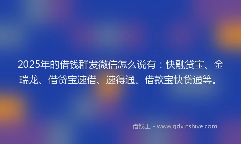 2025年的借钱群发微信怎么说有：快融贷宝、金瑞龙、借贷宝速借、速得通、借款宝快贷通等。