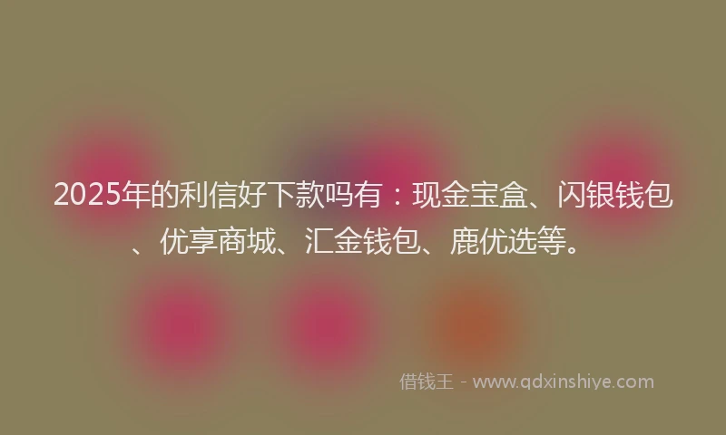 2025年的利信好下款吗有：现金宝盒、闪银钱包、优享商城、汇金钱包、鹿优选等。