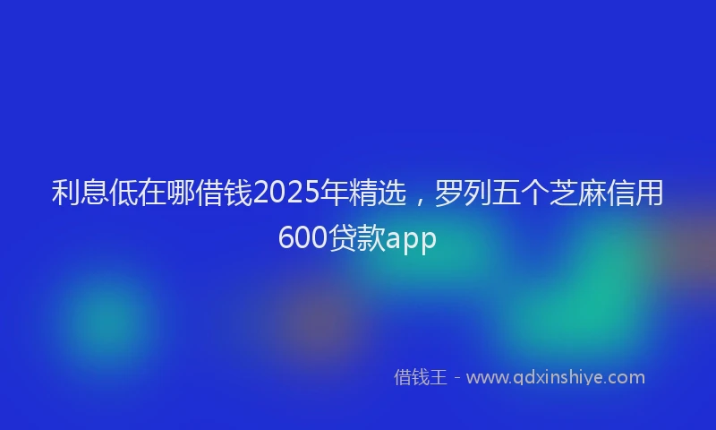 利息低在哪借钱2025年精选，罗列五个芝麻信用600贷款app