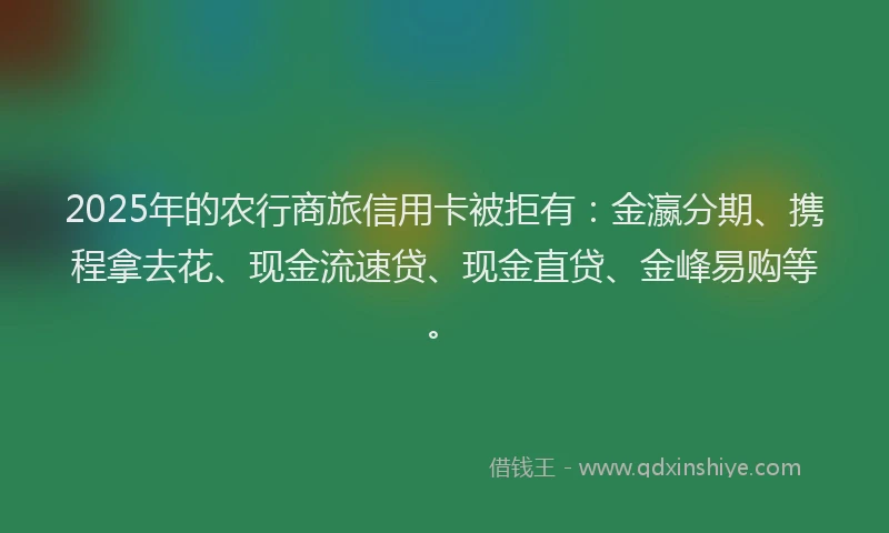 2025年的农行商旅信用卡被拒有：金瀛分期、携程拿去花、现金流速贷、现金直贷、金峰易购等。