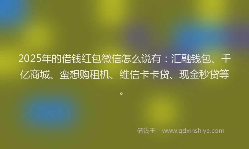 2025年的借钱红包微信怎么说有：汇融钱包、千亿商城、蛮想购租机、维信卡卡贷、现金秒贷等。
