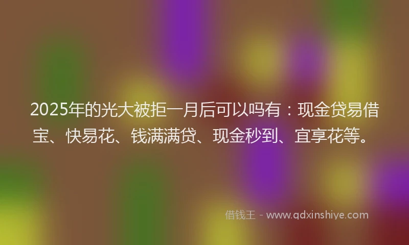 2025年的光大被拒一月后可以吗有：现金贷易借宝、快易花、钱满满贷、现金秒到、宜享花等。