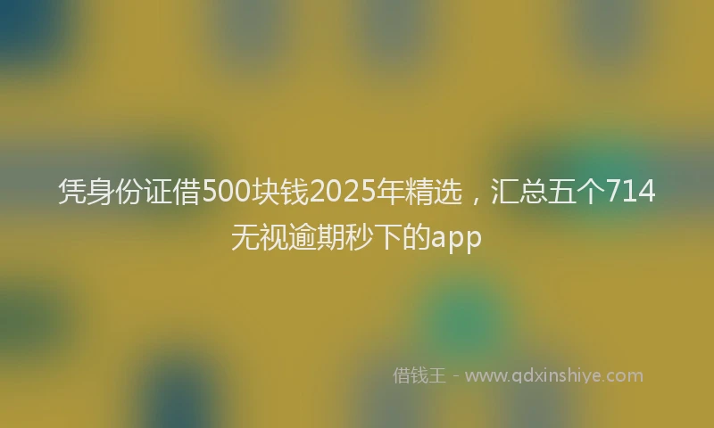 凭身份证借500块钱2025年精选，汇总五个714无视逾期秒下的app