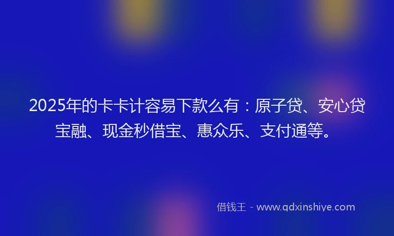 2025年的卡卡计容易下款么有：原子贷、安心贷宝融、现金秒借宝、惠众乐、支付通等。