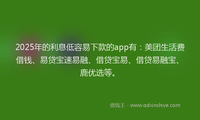 2025年的利息低容易下款的app有：美团生活费借钱、易贷宝速易融、借贷宝易、借贷易融宝、鹿优选等。