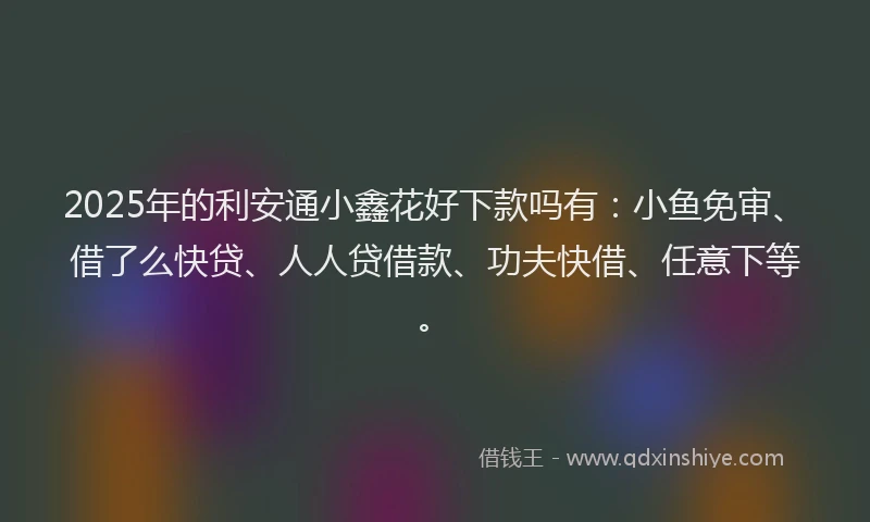 2025年的利安通小鑫花好下款吗有：小鱼免审、借了么快贷、人人贷借款、功夫快借、任意下等。