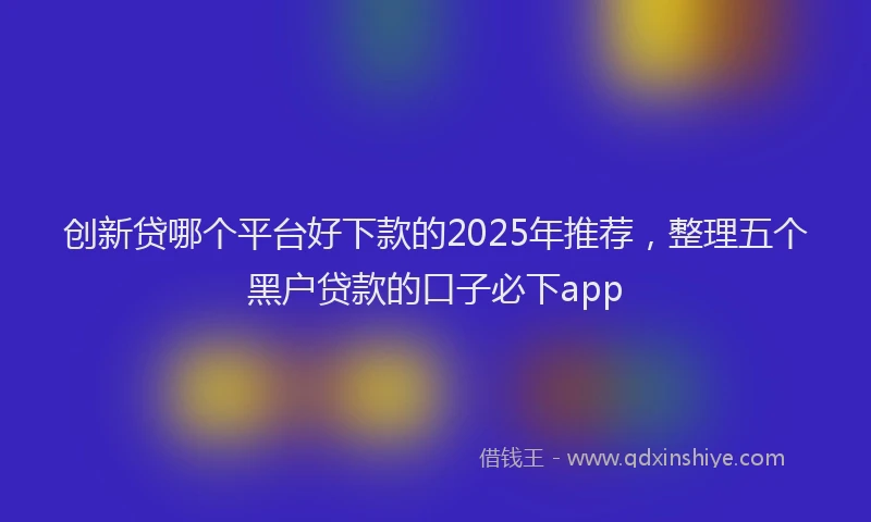 创新贷哪个平台好下款的2025年推荐，整理五个黑户贷款的口子必下app