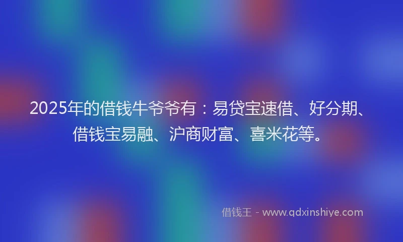 2025年的借钱牛爷爷有：易贷宝速借、好分期、借钱宝易融、沪商财富、喜米花等。