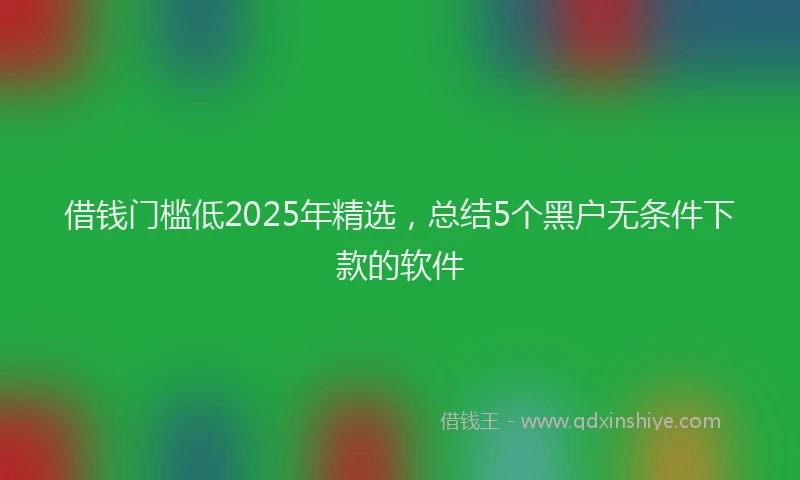 借钱门槛低2025年精选，总结5个黑户无条件下款的软件