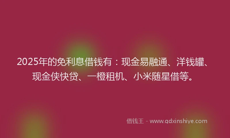 2025年的免利息借钱有：现金易融通、洋钱罐、现金侠快贷、一橙租机、小米随星借等。